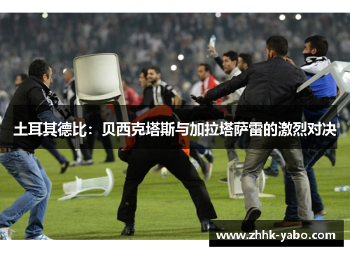 土耳其德比：贝西克塔斯与加拉塔萨雷的激烈对决